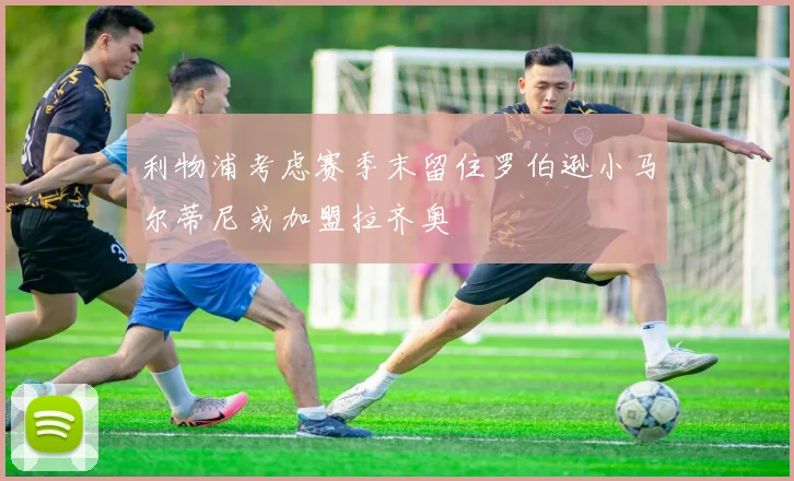 利物浦考虑赛季末留住罗伯逊小马尔蒂尼或加盟拉齐奥