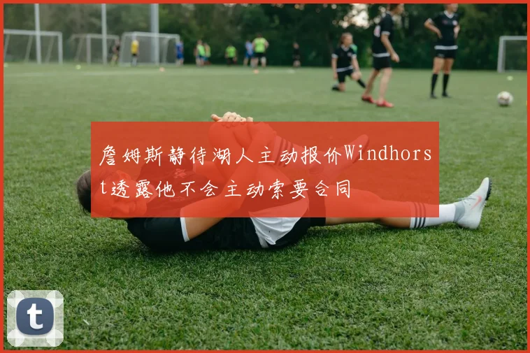 詹姆斯静待湖人主动报价Windhorst透露他不会主动索要合同