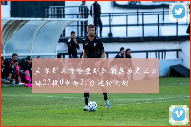 皮尔斯点评哈登球队崩盘历史三分球27投0中与21分逆转之战