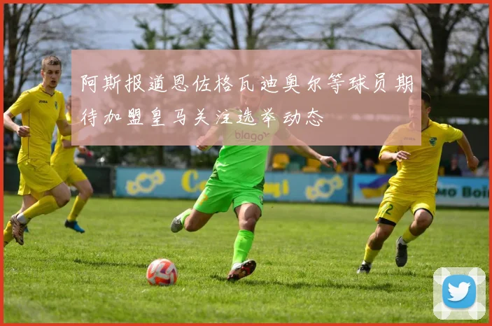 阿斯报道恩佐格瓦迪奥尔等球员期待加盟皇马关注选举动态