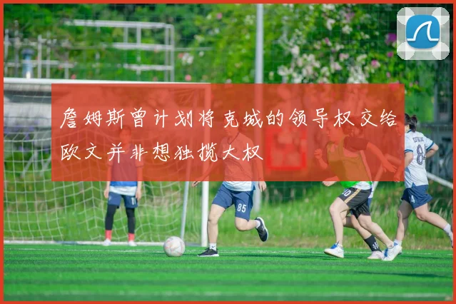 詹姆斯曾计划将克城的领导权交给欧文并非想独揽大权