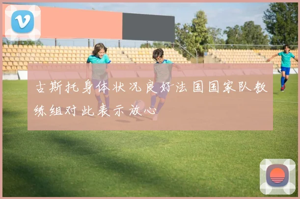 古斯托身体状况良好法国国家队教练组对此表示放心