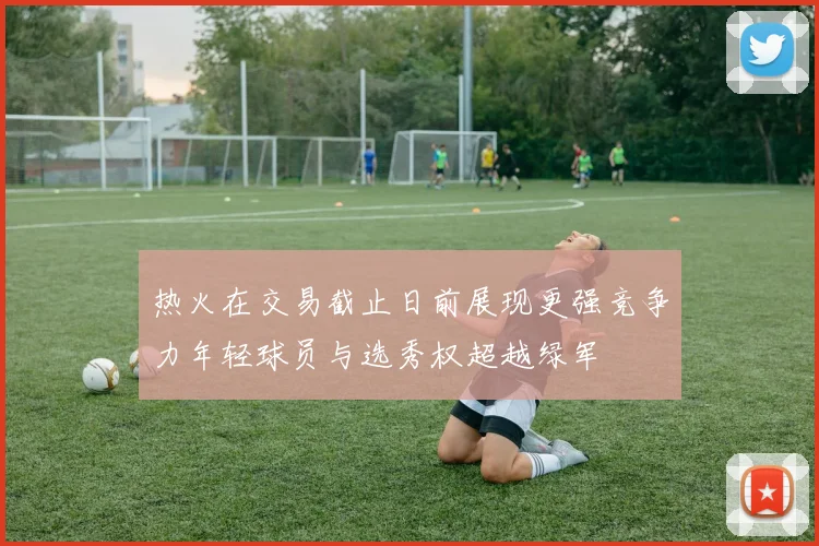热火在交易截止日前展现更强竞争力年轻球员与选秀权超越绿军