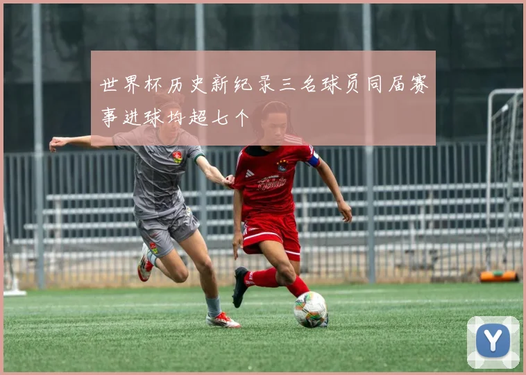 世界杯历史新纪录三名球员同届赛事进球均超七个