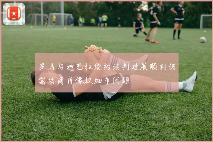 罗马与迪巴拉续约谈判进展顺利仍需协商肖像权细节问题