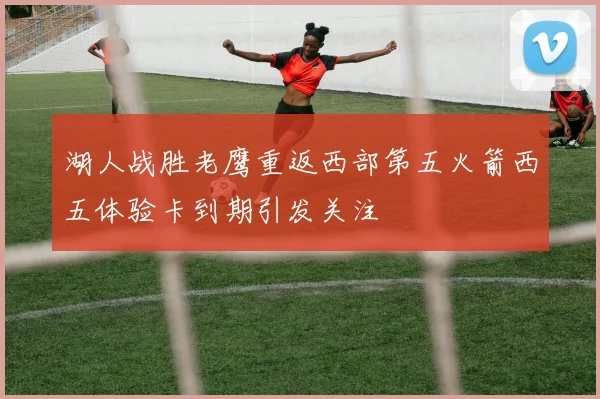 湖人战胜老鹰重返西部第五火箭西五体验卡到期引发关注
