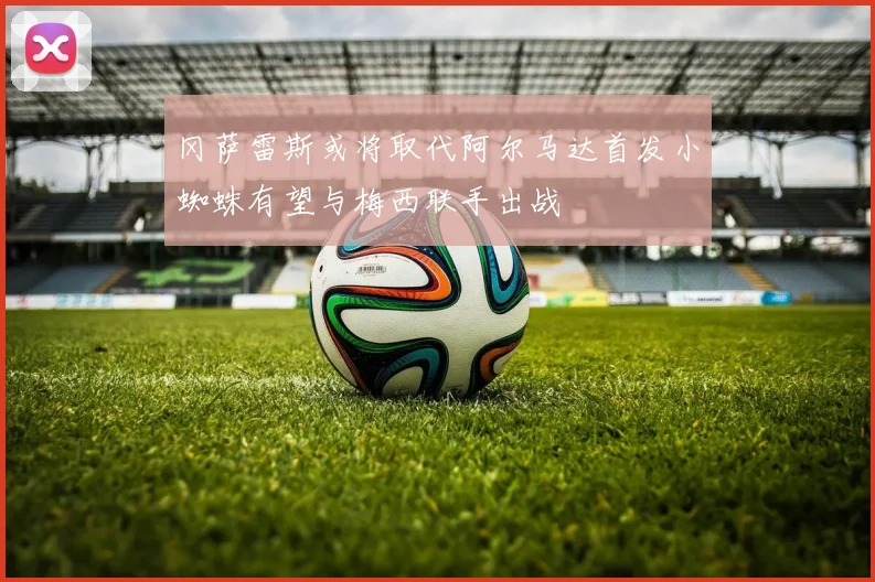 冈萨雷斯或将取代阿尔马达首发小蜘蛛有望与梅西联手出战