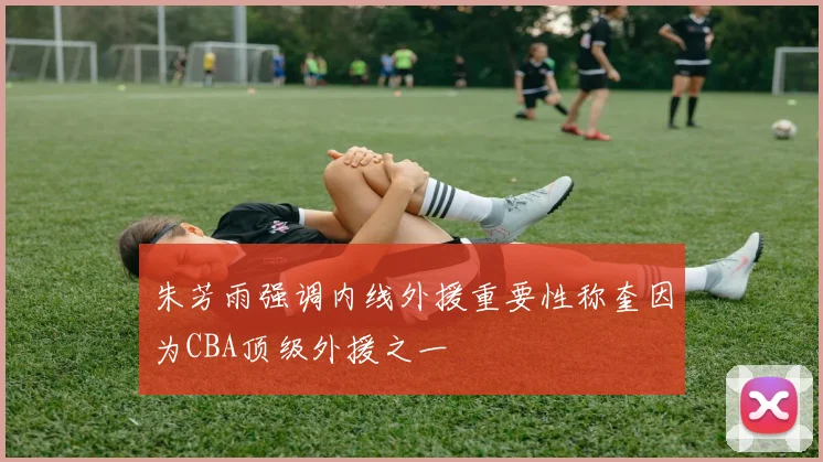 朱芳雨强调内线外援重要性称奎因为CBA顶级外援之一