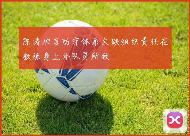 陈涛坦言防守体系欠缺组织责任在教练身上非队员所致