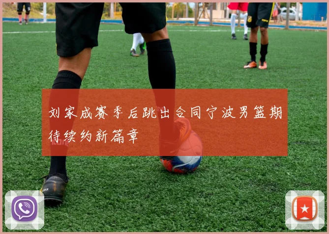 刘家成赛季后跳出合同宁波男篮期待续约新篇章