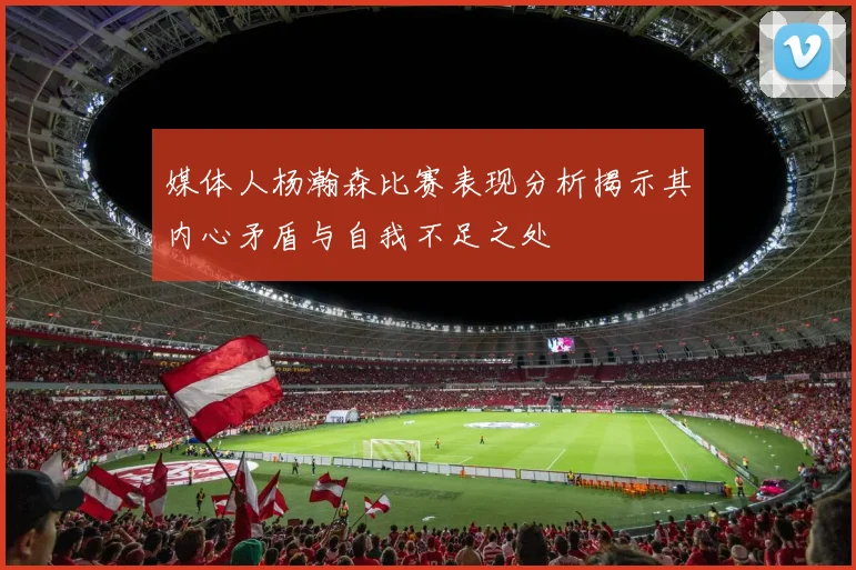 媒体人杨瀚森比赛表现分析揭示其内心矛盾与自我不足之处