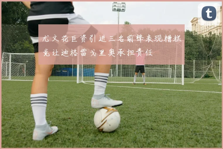 尤文花巨资引进三名前锋表现糟糕竟让迪格雷戈里奥承担责任