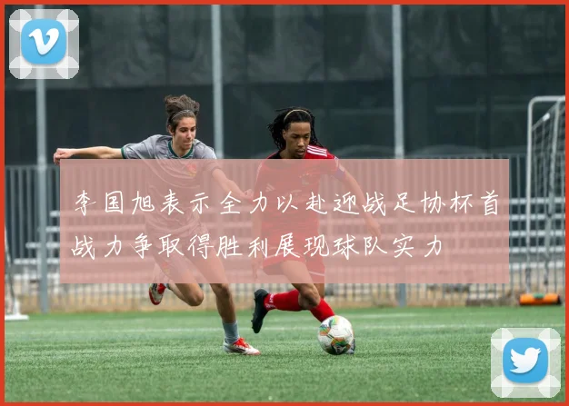 李国旭表示全力以赴迎战足协杯首战力争取得胜利展现球队实力