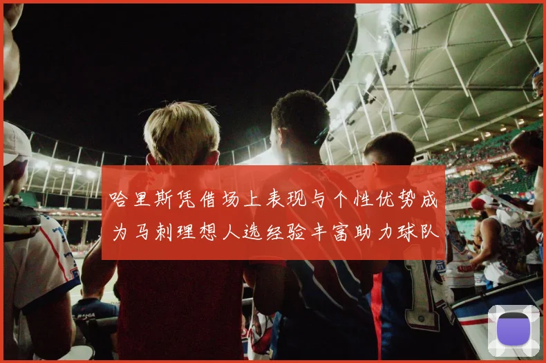 哈里斯凭借场上表现与个性优势成为马刺理想人选经验丰富助力球队发展