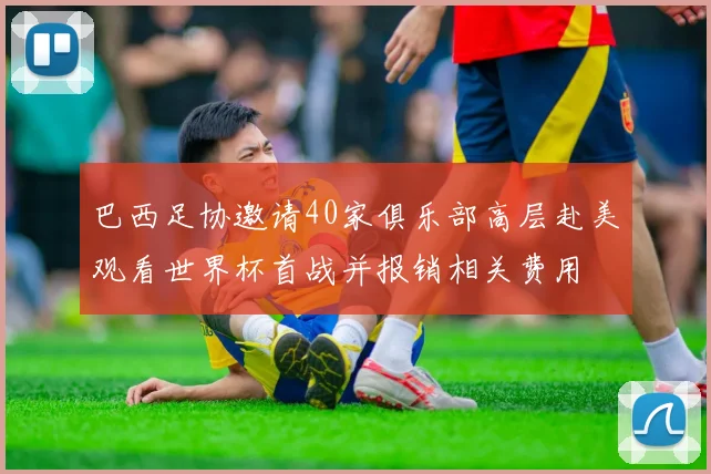 巴西足协邀请40家俱乐部高层赴美观看世界杯首战并报销相关费用
