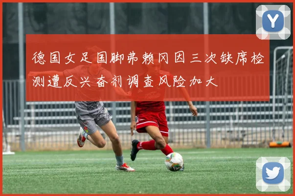 德国女足国脚弗赖冈因三次缺席检测遭反兴奋剂调查风险加大