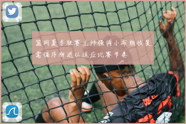 篮网夏季联赛主帅强调小布朗恢复需循序渐进以适应比赛节奏