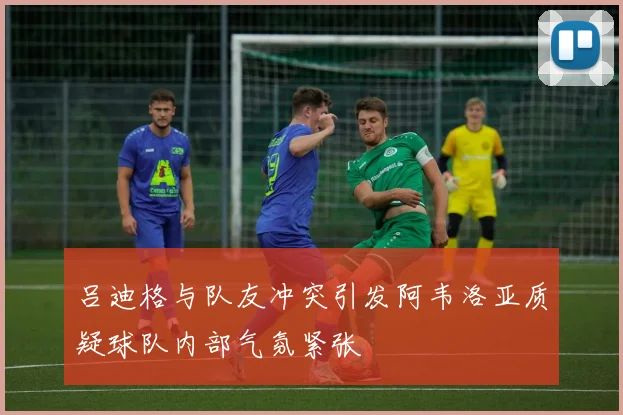吕迪格与队友冲突引发阿韦洛亚质疑球队内部气氛紧张