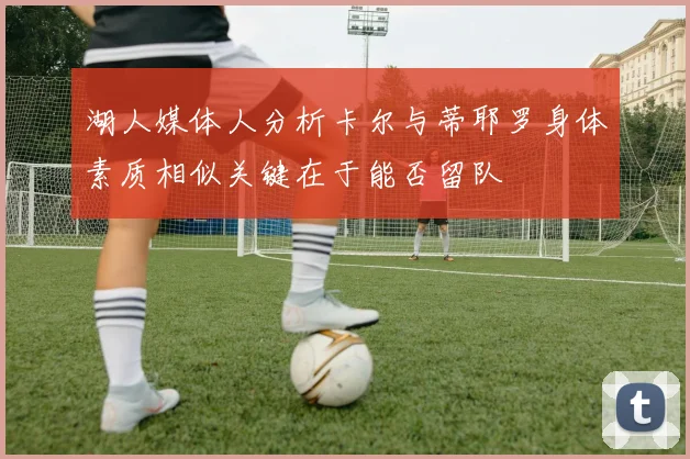 湖人媒体人分析卡尔与蒂耶罗身体素质相似关键在于能否留队