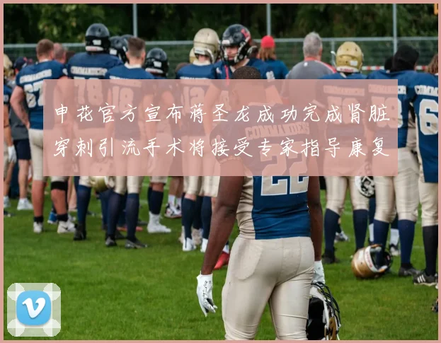 申花官方宣布蒋圣龙成功完成肾脏穿刺引流手术将接受专家指导康复治疗