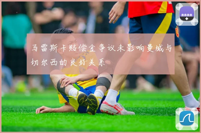 马雷斯卡赔偿金争议未影响曼城与切尔西的良好关系