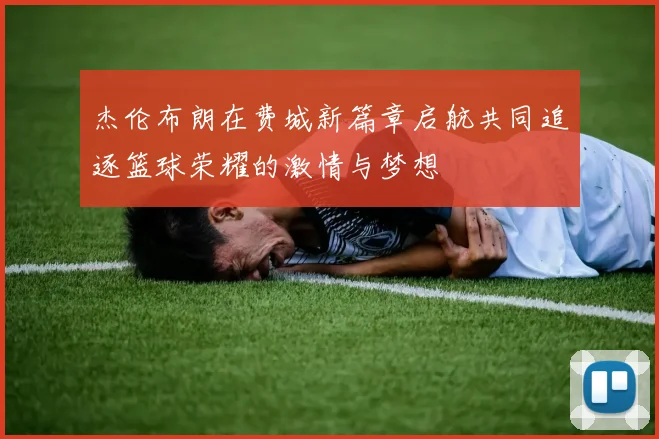 杰伦布朗在费城新篇章启航共同追逐篮球荣耀的激情与梦想