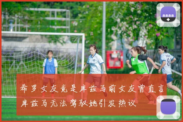 希罗女友竟是库兹马前女友曾直言库兹马无法驾驭她引发热议