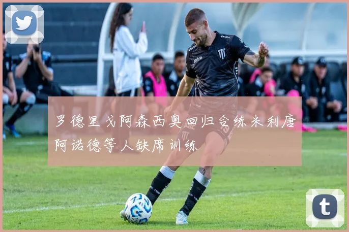 罗德里戈阿森西奥回归合练米利唐阿诺德等人缺席训练
