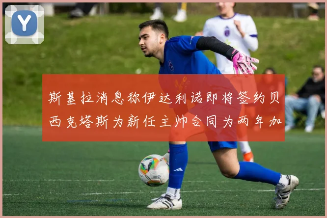 斯基拉消息称伊达利诺即将签约贝西克塔斯为新任主帅合同为两年加一年选项
