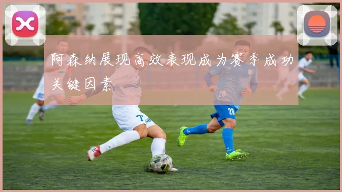 阿森纳展现高效表现成为赛季成功关键因素